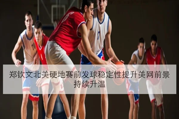 郑钦文北美硬地赛前发球稳定性提升美网前景持续升温