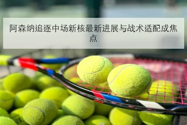 阿森纳追逐中场新核最新进展与战术适配成焦点