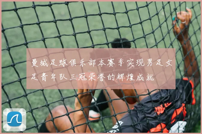 曼城足球俱乐部本赛季实现男足女足青年队三冠荣誉的辉煌成就