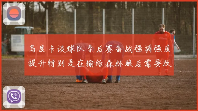 乌度卡谈球队季后赛备战强调强度提升特别是在输给森林狼后需要改进