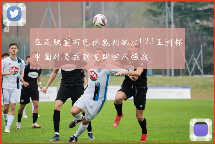 亚足联宣布巴林裁判执法U23亚洲杯中国对乌兹别克斯坦八强战