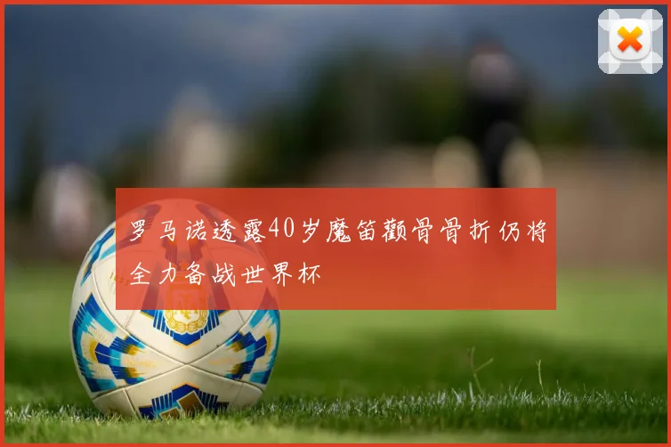 罗马诺透露40岁魔笛颧骨骨折仍将全力备战世界杯