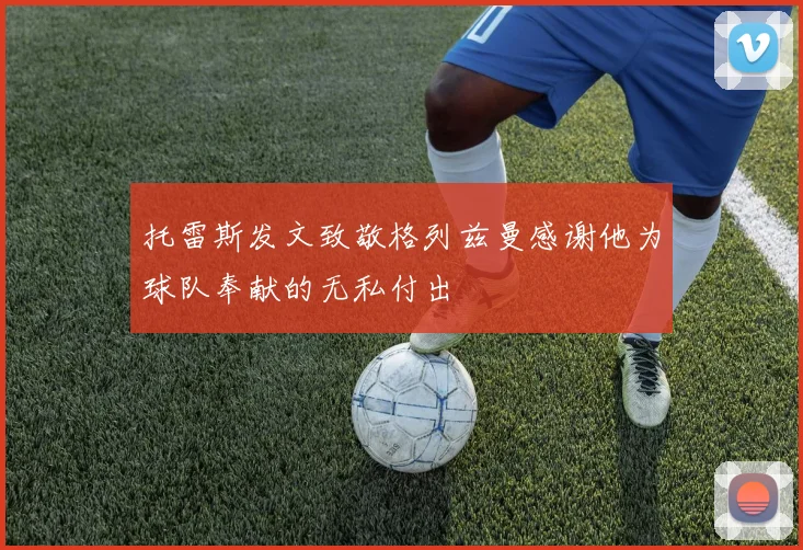 托雷斯发文致敬格列兹曼感谢他为球队奉献的无私付出