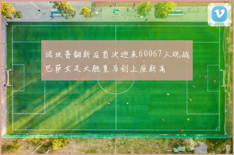 诺坎普翻新后首次迎来60067人观战巴萨女足大胜皇马创上座新高