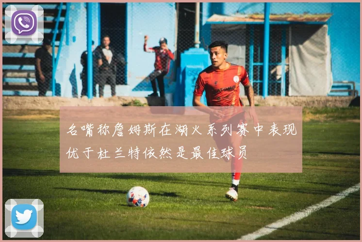 名嘴称詹姆斯在湖火系列赛中表现优于杜兰特依然是最佳球员