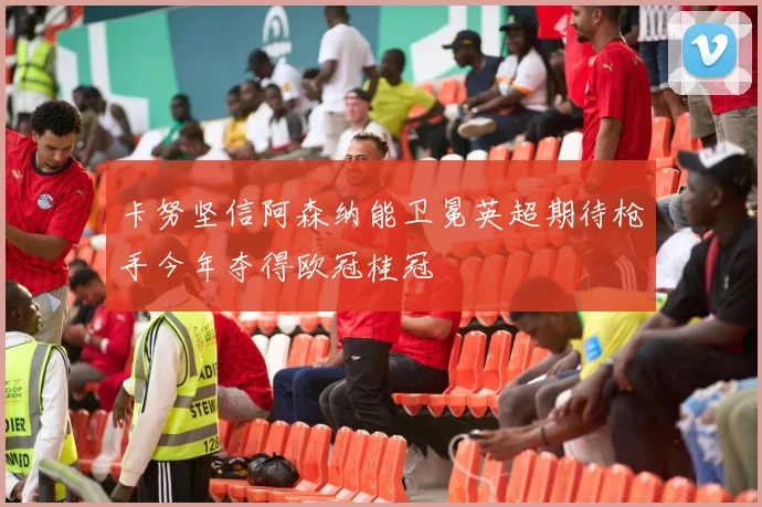 卡努坚信阿森纳能卫冕英超期待枪手今年夺得欧冠桂冠