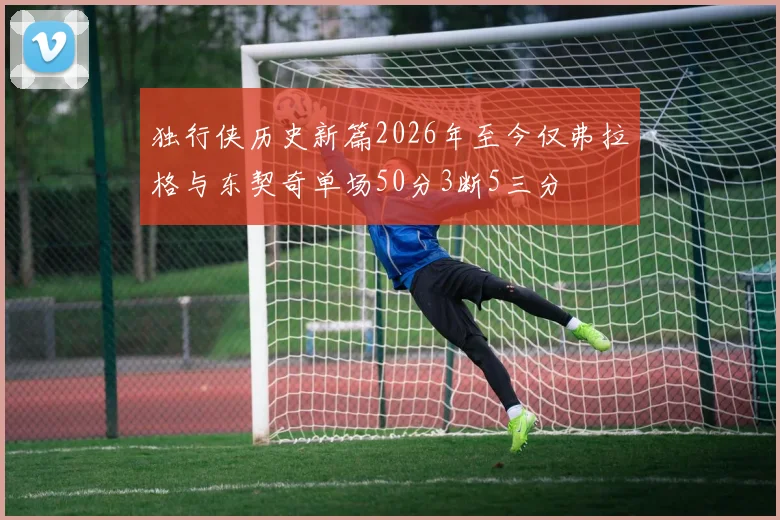 独行侠历史新篇2026年至今仅弗拉格与东契奇单场50分3断5三分