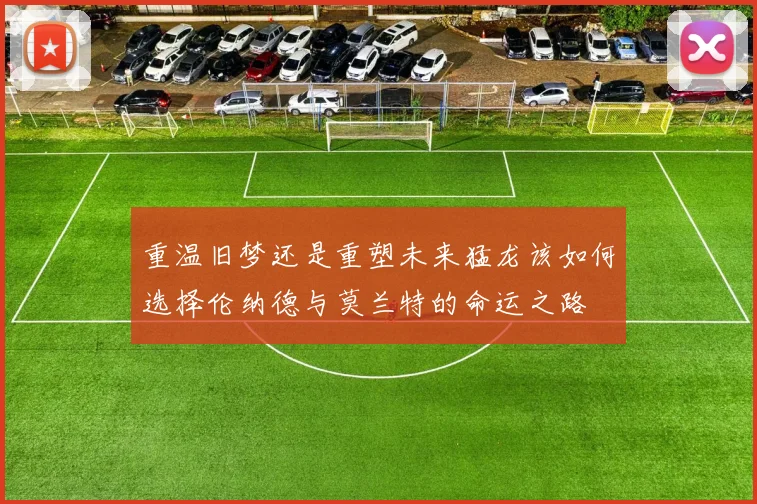 重温旧梦还是重塑未来猛龙该如何选择伦纳德与莫兰特的命运之路