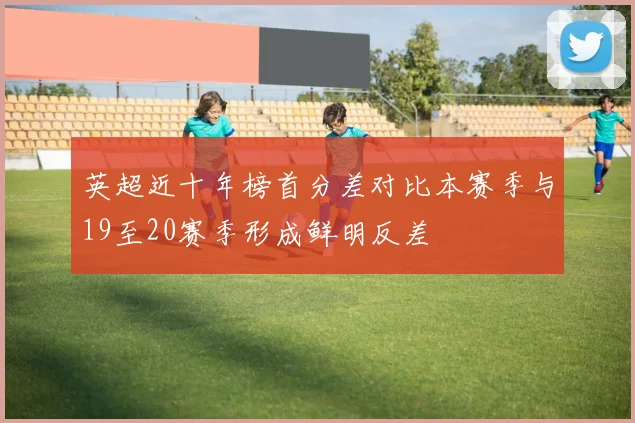 英超近十年榜首分差对比本赛季与19至20赛季形成鲜明反差