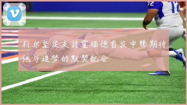 科尔坚定支持霍福德首发中锋期待他与追梦的默契配合